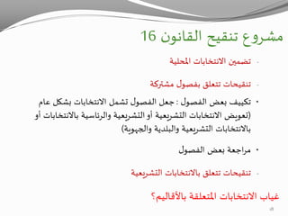 ‫ن‬‫القانو‬ ‫تنقيح‬ ‫ع‬‫و‬‫مشر‬16
-‫املحلية‬ ‫االنتخابات‬ ‫تضمين‬
-‫تنقيحات‬‫مشتركة‬ ‫ل‬‫بفصو‬ ‫تتعلق‬
•‫ل‬‫الفصو‬ ‫بعض‬ ‫تكييف‬:‫عام‬ ‫بشكل‬ ‫االنتخابات‬ ‫تشمل‬ ‫ل‬‫الفصو‬ ‫جعل‬
(‫باالنتخاب‬ ‫والرئاسية‬ ‫التشريعية‬‫أو‬ ‫التشريعية‬ ‫االنتخابات‬ ‫تعويض‬‫أو‬ ‫ات‬
‫والبلدية‬ ‫التشريعية‬ ‫باالنتخابات‬‫والجهوية‬)
•‫ل‬‫الفصو‬ ‫بعض‬ ‫اجعة‬‫ر‬‫م‬
-‫تنقيحات‬‫التشريعية‬ ‫باالنتخابات‬ ‫تتعلق‬
‫االنتخابات‬ ‫غياب‬‫باألقاليم؟‬ ‫املتعلقة‬
18
 