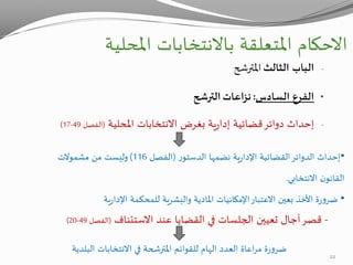 ‫االحكام‬‫املحلية‬ ‫باالنتخابات‬ ‫املتعلقة‬
-‫الثالث‬ ‫الباب‬‫املترشح‬
•‫السادس‬ ‫الفرع‬:‫نزاعات‬‫الترشح‬
-‫املحلية‬ ‫االنتخابات‬ ‫بغرض‬ ‫ية‬‫ر‬‫إدا‬ ‫قضائية‬‫دوائر‬ ‫إحداث‬(‫الفصل‬49-17)
•‫ر‬‫الدستو‬ ‫نضمها‬ ‫ية‬‫ر‬‫اإلدا‬ ‫القضائية‬‫الدوائر‬ ‫إحداث‬(‫الفصل‬116)‫مشموالت‬ ‫من‬ ‫وليست‬
‫االنتخابي‬ ‫ن‬‫القانو‬.
•‫ية‬‫ر‬‫اإلدا‬ ‫للمحكمة‬ ‫والبشرية‬ ‫املادية‬ ‫اإلمكانيات‬‫االعتبار‬ ‫بعين‬ ‫األخذ‬ ‫ة‬‫ر‬‫و‬‫ضر‬
-‫االستئناف‬ ‫عند‬ ‫القضايا‬ ‫في‬ ‫الجلسات‬ ‫تعيين‬ ‫آجال‬‫قصر‬(‫الفصل‬49-20)
‫للقوائم‬ ‫الهام‬ ‫العدد‬ ‫اعاة‬‫ر‬‫م‬ ‫ة‬‫ر‬‫و‬‫ضر‬‫املترشحة‬‫البلدية‬ ‫االنتخابات‬ ‫في‬
22
 
