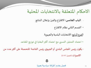 ‫االحكام‬‫املحلية‬ ‫باالنتخابات‬ ‫املتعلقة‬
-‫الخامس‬ ‫الباب‬:‫النتائج‬ ‫وإعالن‬ ‫ز‬‫والفر‬ ‫اع‬‫ر‬‫االقت‬
•‫الثاني‬ ‫القسم‬‫اع‬‫ر‬‫االقت‬ ‫نظام‬
‫ا‬‫ل‬‫فرع‬‫ابع‬‫ر‬‫ال‬:‫االنتخابات‬‫البلدية‬‫والجهوية‬
+‫املقاعد‬ ‫يع‬‫ز‬‫تو‬ ‫في‬ ‫البقايا‬‫أكبر‬ ‫اعتماد‬ ‫مع‬ ‫النسبي‬ ‫التمثيل‬ ‫اعتماد‬
-‫أو‬ ‫البلدي‬ ‫املجلس‬ ‫ئيس‬‫ر‬ ‫ن‬‫يكو‬‫ي‬‫الجهو‬‫القائمة‬ ‫ئيس‬‫ر‬‫املتحصلة‬‫أكبر‬ ‫على‬‫من‬ ‫عدد‬
‫االصوات‬(‫الفصل‬117-5)
‫بعينها‬ ‫سياسية‬ ‫افا‬‫ر‬‫أط‬ ‫يخدم‬ ‫فصل‬ 24
 