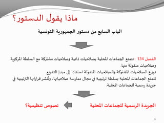 ‫؟‬‫ر‬‫الدستو‬ ‫ل‬‫يقو‬ ‫ماذا‬
‫التونسية‬ ‫ية‬‫ر‬‫الجمهو‬ ‫ر‬‫دستو‬ ‫من‬ ‫السابع‬ ‫الباب‬
‫الفصل‬134:‫السلط‬ ‫مع‬ ‫مشتركة‬ ‫وصالحيات‬ ‫ذاتية‬ ‫بصالحيات‬ ‫املحلية‬ ‫الجماعات‬ ‫تتمتع‬‫املركزية‬ ‫ة‬
‫منها‬ ‫منقولة‬ ‫وصالحيات‬.
‫إلى‬ ‫استنادا‬ ‫املنقولة‬ ‫والصالحيات‬ ‫املشتركة‬ ‫الصالحيات‬ ‫ع‬‫ز‬‫تو‬‫مبدإ‬‫التفريع‬.
‫ا‬‫ر‬‫ق‬‫نشر‬
ُ
‫وت‬ ،‫صالحياتها‬ ‫سة‬‫ر‬‫مما‬ ‫مجال‬ ‫في‬ ‫ترتيبية‬ ‫بسلطة‬ ‫املحلية‬ ‫الجماعات‬ ‫تتمتع‬‫في‬ ‫الترتيبية‬ ‫اتها‬‫ر‬
‫املحلية‬ ‫للجماعات‬ ‫سمية‬‫ر‬ ‫جريدة‬.
‫املحلية‬ ‫للجماعات‬ ‫الرسمية‬ ‫الجريدة‬‫نصوص‬‫تنظيمية‬‫؟‬
6
 