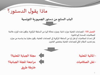 ‫؟‬‫ر‬‫الدستو‬ ‫ل‬‫يقو‬ ‫ماذا‬
‫التونسية‬ ‫ية‬‫ر‬‫الجمهو‬ ‫ر‬‫دستو‬ ‫من‬ ‫السابع‬ ‫الباب‬
‫الفصل‬135:‫مال‬ ‫د‬‫ر‬‫املوا‬ ‫هذه‬ ‫ن‬‫وتكو‬ ،‫املركزية‬ ‫السلطة‬ ‫من‬ ‫إليها‬ ‫محالة‬ ‫د‬‫ر‬‫وموا‬ ،‫ذاتية‬ ‫د‬‫ر‬‫موا‬ ‫املحلية‬ ‫للجماعات‬‫ئمة‬
‫قانونا‬ ‫إليها‬ ‫املسندة‬ ‫للصالحيات‬.
‫م‬ ‫يناسبه‬ ‫بما‬ ‫مقترنا‬ ‫ن‬‫يكو‬ ،‫املحلية‬ ‫الجماعات‬ ‫إلى‬ ‫املركزية‬ ‫السلطة‬ ‫من‬ ‫لها‬ ‫نقل‬‫أو‬ ‫لصالحيات‬ ‫إحداث‬ ‫كل‬‫د‬‫ر‬‫موا‬ ‫ن‬.
‫ن‬‫القانو‬ ‫ى‬ ‫بمقتض‬ ‫املحلية‬ ‫للجماعات‬ ‫املالي‬ ‫النظام‬ ‫تحديد‬ ‫يتم‬.
-‫املحلية‬ ‫املالية‬‫املحلية؟‬ ‫الجباية‬ ‫مجلة‬
-‫الصالحيات‬ ‫نقل‬‫املجلة‬ ‫مراجعة‬‫الجبائية‬‫؟‬
‫طريق‬ ‫طة‬‫ر‬‫خا‬
7
 