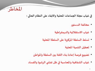 ‫املخاطر‬
‫املحلية‬ ‫الجماعات‬ ‫مجلة‬ ‫غياب‬ ‫في‬‫واالبقاء‬‫الحالي‬ ‫النظام‬ ‫على‬:
•‫ر‬‫الدستو‬ ‫مخالفة‬
•‫والديمقراطية‬ ‫االستقاللية‬ ‫غياب‬
•‫املحلية‬ ‫السلطة‬ ‫على‬ ‫املركزية‬ ‫السلطة‬ ‫تسلط‬
•‫املحلية‬ ‫التنمية‬ ‫تعطيل‬
•‫واملواطن‬ ‫السلطة‬ ‫بين‬ ‫الثقة‬ ‫بناء‬ ‫إعادة‬ ‫فرصة‬ ‫تضييع‬
•‫والفساد‬ ‫الرشوة‬ ‫ي‬ ‫تفش‬ ‫ظل‬ ‫في‬ ‫واملحاسبة‬ ‫الشفافية‬ ‫غياب‬
9
 