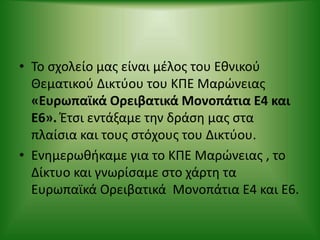 • Το σχολείο μας είναι μέλος του Eθνικού
Θεματικού Δικτύου του ΚΠΕ Μαρώνειας
«Ευρωπαϊκά Ορειβατικά Μονοπάτια Ε4 και
Ε6». Έτσι εντάξαμε την δράση μας στα
πλαίσια και τους στόχους του Δικτύου.
• Ενημερωθήκαμε για το ΚΠΕ Μαρώνειας , το
Δίκτυο και γνωρίσαμε στο χάρτη τα
Ευρωπαϊκά Ορειβατικά Μονοπάτια Ε4 και Ε6.
 