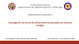 Universidad de Sonora
Departamento de Ingeniería Química y Metalurgia
Operaciones Unitarias II
Investigación de torres de enfriamiento empacadas con diversos
arreglos
Presentado por: Ochoa Romero Doria Alejandra Hermosillo, Son., a 25 de febrero de 2016
 