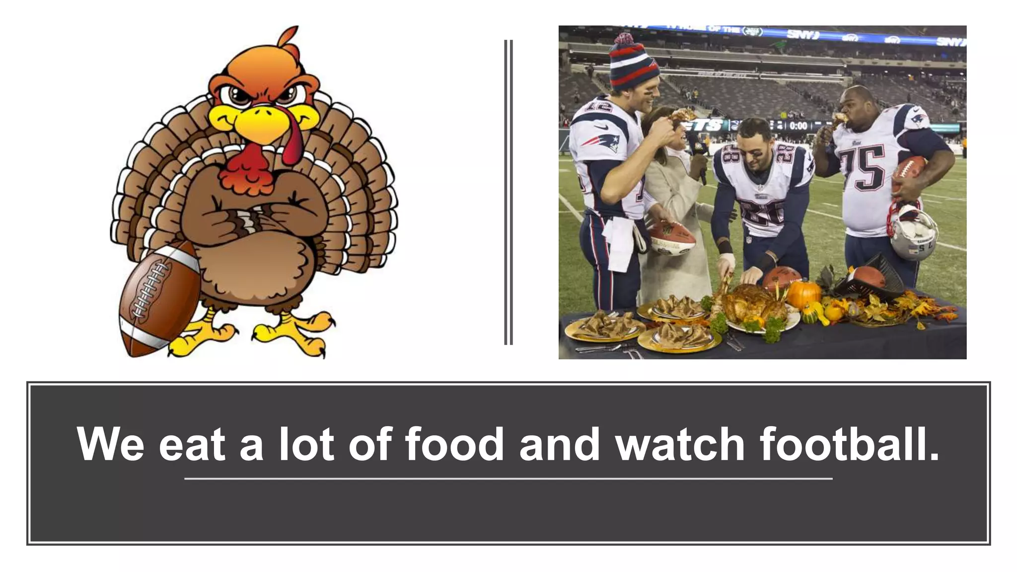 We eat a lot of food and watch football.