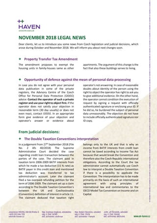 NOVEMBER 2018 LEGAL NEWS
Dear clients, let us to introduce you some news from Czech legislation and judicial decisions, which
arose during October and November 2018. We will inform you about next changes soon.
+ Property Transfer Tax Amendment
The amendment proposes to exempt the
housing units in family-houses same as other
apartments. The argument of this change is the
fact that also these buildings serves to living.
+ Opportunity of defence against the mean of personal data processing
In case you do not agree with your personal
data publication in some of the private
registers, the Advisory Centre of the Czech
Office for Personal Data Protection (ÚOOÚ)
advice: Contact the operator of such a private
register and use your right to object first. If the
operator does not satisfy your objection in
reasonable term (30 day usually) or does not
even react, contact ÚOOÚ. In an appropriate
form give evidence of your objection and
operator's answer or evidence about
operator's not answering. In case of reasonable
doubts about identity of the person using the
right to object the operator has right to ask you
to give additional evidence. On the other hand,
the operator cannot condition the execution of
request by signing a request with officially
authenticated signature or enclosing your ID. If
he did so, he burdened the subject of personal
data unreasonably. The objection do not have
to include officially authenticated signature nor
ID copy.
From judicial decisions:
+ The Double Taxation Conventions interpretation
In a judgement from 27th
September 2018 (File
No. 2 Afs 40/2018) The Supreme
Administrative Court decided the case
regarding credit loan transaction between the
parties of the case. The claimant paid in
taxation term 2006-2009 BATIF interests from
which he made a tax deduction (15 % rate) as
BATIF payer in this credit loan and mentioned
tax deduction was transferred to tax
administrator's account. Later the claimant
filed a tax overpaid refunding petition for the
term of 2006-2009. The claimant set up a claim
according to The Double Taxation Convention's
between the UK and Czechoslovakia
(Convention) definition of interest in article 11.
The claimant deduced that taxation right
belongs only to the UK and that is why an
income from BATIF interests from credit loan
cannot be taxed according to Income Tax Act
because that would break the Convention and
therefore also the Czech Republic international
obligations. According to the Court the tax
administrator cannot automatically use Czech
law to interpret a Double Taxation Convention
if there is a possibility to applicate the
Convention. The interpretation has to be made
primarily on the basis of such an international
agreement with using principles of
international law and commentaries to the
OECD Model Tax Convention on Income and on
Capital.
 