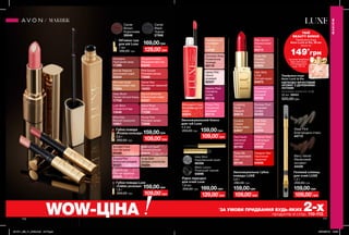 Об’ємна туш
для вій Luxe
7 мл
280,00 грн
169,00грн
Caviar
Brown
Коричнева
30046
Caviar
Black
Чорна
27568
Grey Strut
Королівський сірий
66358
Black Luxury
Розкішний чорний
64696
Рідка підводка
для очей Luxe
1,8 мл
250,00 грн 169,00грн
Зволожувальна губна
помада LUXE
3,6 г
260,00 грн
159,00грн
Pink Satin
Рожевий
сатин
64934
Couture
Copper
Мідне сяйво
64697
Designer Red
Насичений
червоний
64858
Rose Silk
Оксамитовий
шик
65164
Silky Apricot
Абрикосовий
пунш
65215
Nude Slip
Рожева
перлина
64903
Provocative Pink
Зухвалий
рожевий
65036
Lustering
Nude
Камелія
64874
Runway Plum
Сливовий
сапфір
65455
Red Haute
Багряний
аметист
65163
Polished Rose
Благородна
троянда
64935
High Style
Coral
Елітний корал
64873
МАКІЯЖ
МАКІЯЖ
110 111
WOW-ЦІНА *
ЗА УМОВИ ПРИДБАННЯ БУДЬ-ЯКИХ 2-хпродуктів зі стор. 110-113.
109,00*
грн109,00*
грн129,00*
грн
129,00*
грн
109,00*
грн
109,00*
грн
109,00*
грн
Парфумна вода
Avon Luck la Vie
КВІТКОВО-ФРУКТОВИЙ
АРОМАТ З ДЕРЕВНИМИ
НОТАМИ
полуниця, конвалія, кедр
50 мл 59503
520,00грн
Гелевий олівець
для очей LUXE
1,2 г
200,00 грн
159,00грн
Steel Flint
Благородна сталь
44713
Berry Velvet
Малиновий
оксамит
44429
Romantic Rose
Романтична
троянда
63115
Steamy Plum
Соковита
слива
63116
Extravagant Coral
Екстравагантний
корал
62424
Dazzling Nude
Звабливий
беж
62338
Proper Pink
Соковитий
рожевий
63114
Dainty Pink
Ніжно-
рожевий
62337
Зволожувальний блиск
для губ Luxe
4,5 мл
250,00 грн 159,00грн
Губна помада Luxe
«Сяйво розкоші»
1,8 г
260,00 грн
159,00грн
Губна помада
«Розкіш кольору»
3,6 г
260,00 грн
159,00грн
Nude Gold
Бежево-золотистий
04204
Sequins Pink
Блискучий рожевий
04321
Rose with Gold
Рожево-золотий
63634
Shine Rouge
Сяючий червоний
04323
Spotlight Coral
Сяючий корал
04340
Apricot Shimmer
Абрикосове сяйво
63231
Island Rose
Дика троянда
71238
Plump Pink
Рожевий захват
72668
Tangerine Dream
Мандариновий лід
63240
Bronze Treasure
Бронзовий скарб
63244
Shimmer Nude
Мерехтливий нюд
73264
Pink Sunset
Рожевий велюр
72666
ТВІЙ
BEAUTY BONUS
149*
грн
Парфумна вода
Avon Luck la Vie, 50 мл
лише за
*заумовипридбання
будь-якихінших
2-охпродуктівзі
стор.110-113
Starlet Red
Вогненний червоний
16353
Aubergine
Пурпурний захід
11396
Wine Kiss
Винний поцілунок
16901
Lush Berry
Соковита ягода
13546
Deep Blush
Палаючий рум’янець
17702
201911_EE_11_0049.indd All Pages 26/04/2019 13:33
 