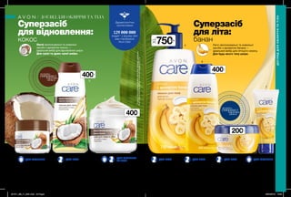 1
3
2
4
5
6
7
198 199
Суперзасіб
для літа:
банан
Легкі зволожувальні та живильні
засоби з ароматом кокосу —
ідеальний вибір для відновлення шкіри.
Для сухої та дуже сухої шкіри.
Легкі зволожувальні та живильні
засоби з ароматом банана —
ідеальний вибір для літнього сезону.
Для будь-якого типу шкіри.
Суперзасіб
для відновлення:
кокос
7. Маска для
обличчя з ароматом
банану «Тонус»
75 мл 1292607
80,00 грн
44,99 грн
5. Лосьйон для тіла
з ароматом банана
«Тонус»
400 мл 1292594
130,00 грн
69,99 грн
4. Лосьйон для тіла
з ароматом банану
«Тонус»
750 мл 1292598
170,00 грн
99,00 грн
6. Масло для тіла
з ароматом банану
«Тонус»
200 мл 1300734
100,00 грн
49,99 грн
2. Лосьйон для тіла
«Олія кокоса.
Відновлення»
400 мл 16323
130,00 грн
69,99 грн
3. Крем для обличчя і тіла
«Олія кокоса.
Відновлення»
400 мл 16617
140,00 грн
84,99 грн
1. Крем для обличчя
«Олія кокоса.
Відновлення»
100 мл 17133
80,00 грн
44,99 грн
ДЛЯ ОБЛИЧЧЯ ДЛЯ ОБЛИЧЧЯ
400мл
400мл
400мл
Дерматологічно
протестовано
*ЗгіднозвнутрішнімиданимиAvonпропродажіпродукції
AvonCareвсвітізаперіодзсічняпогрудень2017р
людей * у всьому світі
вже спробували
Avon Care
потріть
сторінкуІ ВІДЧУЙТЕ
АРОМАТ
потріть
сторінкуІ ВІДЧУЙТЕ
АРОМАТ
ДОГЛЯДДЛЯОБЛИЧЧЯТАТІЛА
ДОГЛЯД ДЛЯ ОБЛИЧЧЯ ТА ТІЛА
ДЛЯ ОБЛИЧЧЯ
ТА ТІЛА
ДЛЯ ТІЛА ДЛЯ ТІЛА ДЛЯ ТІЛА ДЛЯ ТІЛА
750мл
200мл
201911_EE_11_0091.indd All Pages 26/04/2019 13:32
 