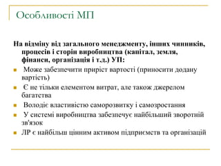 Особливості МП
На відміну від загального менеджменту, інших чинників,
процесів і сторін виробництва (капітал, земля,
фінанси, організація і т.д.) УП:
 Може забезпечити приріст вартості (приносити додану
вартість)
 Є не тільки елементом витрат, але також джерелом
багатства
 Володіє властивістю саморозвитку і самозростання
 У системі виробництва забезпечує найбільший зворотній
зв'язок
 ЛР є найбільш цінним активом підприємств та організацій
 