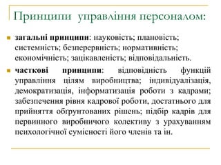 Принципи управління персоналом:
 загальні принципи: науковість; плановість;
системність; безперервність; нормативність;
економічність; зацікавленість; відповідальність.
 часткові принципи: відповідність функцій
управління цілям виробництва; індивідуалізація,
демократизація, інформатизація роботи з кадрами;
забезпечення рівня кадрової роботи, достатнього для
прийняття обґрунтованих рішень; підбір кадрів для
первинного виробничого колективу з урахуванням
психологічної сумісності його членів та ін.
 