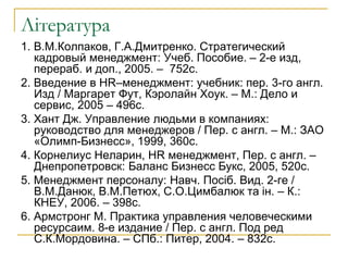 Література
1. В.М.Колпаков, Г.А.Дмитренко. Стратегический
кадровый менеджмент: Учеб. Пособие. – 2-е изд,
перераб. и доп., 2005. – 752с.
2. Введение в HR–менеджмент: учебник: пер. 3-го англ.
Изд / Маргарет Фут, Кэролайн Хоук. – М.: Дело и
сервис, 2005 – 496с.
3. Хант Дж. Управление людьми в компаниях:
руководство для менеджеров / Пер. с англ. – М.: ЗАО
«Олимп-Бизнесс», 1999, 360с.
4. Корнелиус Неларин, HR менеджмент, Пер. с англ. –
Днепропетровск: Баланс Бизнесс Букс, 2005, 520с.
5. Менеджмент персоналу: Навч. Посіб. Вид. 2-ге /
В.М.Данюк, В.М.Петюх, С.О.Цимбалюк та ін. – К.:
КНЕУ, 2006. – 398с.
6. Армстронг М. Практика управления человеческими
ресурсаим. 8-е издание / Пер. с англ. Под ред
С.К.Мордовина. – СПб.: Питер, 2004. – 832с.
 