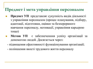 Предмет і мета управління персоналом
 Предмет УП представляє сукупність видів діяльності
з управління персоналом (процес планування, підбору,
адаптації, підготовки, оцінки та безперервного
навчання персоналу, мотивації, управління карьерою
тощо)
 Метою УП є забезпеченння успіху організації за
допомогою людей. Досягається через:
- підвищення ефективності функціонування організації;
- поліпшення якості трудового життя персоналу
 
