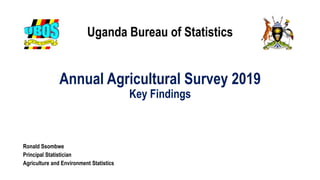 Uganda Bureau of Statistics
Annual Agricultural Survey 2019
Key Findings
Ronald Ssombwe
Principal Statistician
Agriculture and Environment Statistics
 