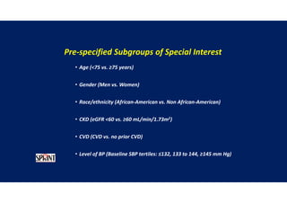 Pre-specified Subgroups of Special Interest
• Age (<75 vs. ≥75 years)
• Gender (Men vs. Women)
• Race/ethnicity (African-American vs. Non African-American)
• CKD (eGFR <60 vs. ≥60 mL/min/1.73m2)
• CVD (CVD vs. no prior CVD)
• Level of BP (Baseline SBP tertiles: ≤132, 133 to 144, ≥145 mm Hg)-
 