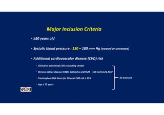 Major Inclusion Criteria
• ≥50 years old
• Systolic blood pressure : 130 – 180 mm Hg (treated or untreated)
• Additional cardiovascular disease (CVD) risk
• Clinical or subclinical CVD (excluding stroke)
• Chronic kidney disease (CKD), defined as eGFR 20 – <60 ml/min/1.73m2
• Framingham Risk Score for 10-year CVD risk ≥ 15%
• Age ≥ 75 years
At least one
 