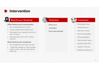 Intervention
Blood Pressure Monitoring
Office blood pressure measurements:
• By a trained physician or nurse
• Using validated Omron BP monitor
• Participants were required to rest for at
least 5 minutes
• Measured three times with 1-minute
intervals
Home blood pressure monitoring:
• The smartphone-based App was used
• Upload the readings to data recording
center, at least 1 day per week during
follow-up
Medications
• Olmesartan
• Amlodipine
• Hydrochlorothiazide
Examinations
• Demographic data;
• Anthropometrics;
• Laboratory exams;
• Electrocardiography;
• Echocardiography;
• Ankle-brachial index;
• Brachial-ankle PWV;
• Cognitive function;
• Medication adherence.
62
 