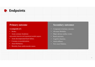 Endpoints
Primary outcome
A composite of :
• Stroke;
• Acute coronary Syndrome
(myocardial infarction and hospitalized unstable angina);
• Acute decompensated heart failure;
• Coronary revascularization;
• Atrial fibrillation;
• Mortality from cardiovascular causes.
Secondary outcomes
• Component of primary outcome;
• All-cause Mortality;
• Major adverse cardiac events;
• Renal outcomes;
• Cognitive function;
• Atrial stiffness;
• New-onset Diabetes.
63
 