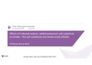 70
Effects of reduced-sodium, added-potassium salt substitute
on stroke – the salt substitute and stroke study (SSaSS)
Professor Bruce Neal
Effects of reduced-sodium, added-potassium salt substitute
on stroke – the salt substitute and stroke study (SSaSS)
Professor Bruce Neal
N Engl J Med. 2021 Sep 16;385(12):1067-1077.
 