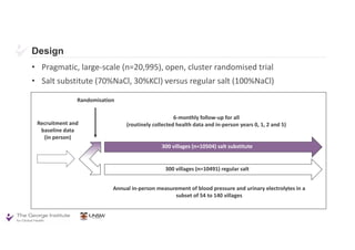 Design
• Pragmatic, large-scale (n=20,995), open, cluster randomised trial
• Salt substitute (70%NaCl, 30%KCl) versus regular salt (100%NaCl)
Recruitment and
baseline data
(in person)
Randomisation
6-monthly follow-up for all
(routinely collected health data and in-person years 0, 1, 2 and 5)
Annual in-person measurement of blood pressure and urinary electrolytes in a
subset of 54 to 140 villages
300 villages (n=10504) salt substitute
300 villages (n=10491) regular salt
 