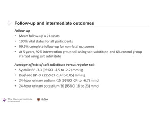 Follow-up and intermediate outcomes
Follow-up
• Mean follow-up 4.74 years
• 100% vital status for all participants
• 99.9% complete follow-up for non-fatal outcomes
• At 5 years, 92% intervention group still using salt substitute and 6% control group
started using salt substitute
Average effects of salt substitute versus regular salt
• Systolic BP -3.3 (95%CI -4.5 to -2.2) mmHg
• Diastolic BP -0.7 (95%CI -1.4 to 0.05) mmHg
• 24-hour urinary sodium -15 (95%CI -24 to -6.7) mmol
• 24-hour urinary potassium 20 (95%CI 18 to 23) mmol
 