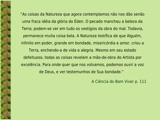 “As coisas da Natureza que agora contemplamos não nos dão senão
uma fraca idéia da glória do Éden. O pecado manchou a beleza da
Terra; podem-se ver em tudo os vestígios da obra do mal. Todavia,
 permanece muita coisa bela. A Natureza testifica de que Alguém,
infinito em poder, grande em bondade, misericórdia e amor, criou a
    Terra, enchendo-a de vida e alegria. Mesmo em seu estado
 defeituoso, todas as coisas revelam a mão-de-obra do Artista por
excelência. Para onde quer que nos volvamos, podemos ouvir a voz
         de Deus, e ver testemunhos de Sua bondade.” 

                                     A Ciência do Bom Viver p. 111
 