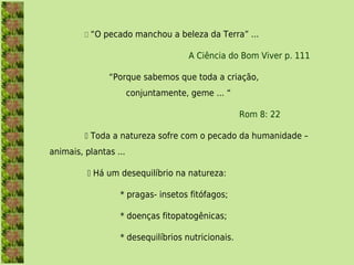  “O pecado manchou a beleza da Terra” ...

                                     A Ciência do Bom Viver p. 111

               “Porque sabemos que toda a criação,
                       conjuntamente, geme ... “

                                                   Rom 8: 22

          Toda a natureza sofre com o pecado da humanidade –
animais, plantas ...

           Há um desequilíbrio na natureza:

                  * pragas- insetos fitófagos;

                  * doenças fitopatogênicas;

                  * desequilíbrios nutricionais.
 