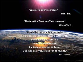 "Sua glória cobriu os Céus."
                                           Hab. 3:3. 


      "Cheia está a Terra das Tuas riquezas."
                                        Sal. 104:24.
                                                     
        "Um dia faz declaração a outro dia, 
    E uma noite mostra sabedoria a outra noite. 
             Sem linguagem, sem fala, 
              Ouvem-se as suas vozes 
           Em toda a extensão da Terra, 
     E as suas palavras, até ao fim do mundo."
                                        Sal. 19:2-4. 
 