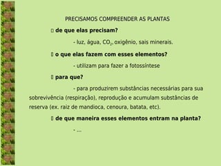 PRECISAMOS COMPREENDER AS PLANTAS

         de que elas precisam?

                 - luz, água, CO2, oxigênio, sais minerais.

         o que elas fazem com esses elementos?

                 - utilizam para fazer a fotossíntese

         para que?

                 - para produzirem substâncias necessárias para sua
sobrevivência (respiração), reprodução e acumulam substâncias de
reserva (ex. raiz de mandioca, cenoura, batata, etc).

         de que maneira esses elementos entram na planta?

                 - ...
 