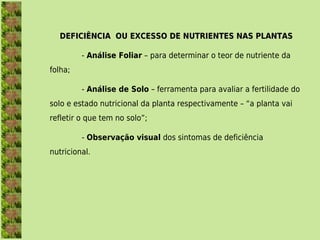 DEFICIÊNCIA OU EXCESSO DE NUTRIENTES NAS PLANTAS

         - Análise Foliar – para determinar o teor de nutriente da
folha;

         - Análise de Solo – ferramenta para avaliar a fertilidade do
solo e estado nutricional da planta respectivamente – “a planta vai
refletir o que tem no solo”;

         - Observação visual dos sintomas de deficiência
nutricional.
 