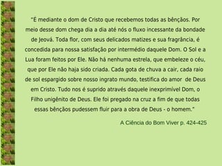 “É mediante o dom de Cristo que recebemos todas as bênçãos. Por
meio desse dom chega dia a dia até nós o fluxo incessante da bondade
  de Jeová. Toda flor, com seus delicados matizes e sua fragrância, é
concedida para nossa satisfação por intermédio daquele Dom. O Sol e a
Lua foram feitos por Ele. Não há nenhuma estrela, que embeleze o céu,
que por Ele não haja sido criada. Cada gota de chuva a cair, cada raio
de sol espargido sobre nosso ingrato mundo, testifica do amor  de Deus
  em Cristo. Tudo nos é suprido através daquele inexprimível Dom, o
  Filho unigênito de Deus. Ele foi pregado na cruz a fim de que todas
   essas bênçãos pudessem fluir para a obra de Deus - o homem.”

                                     A Ciência do Bom Viver p. 424-425
 