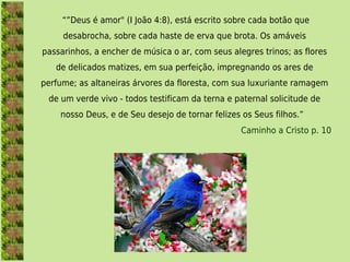  “”Deus é amor" (I João 4:8), está escrito sobre cada botão que
     desabrocha, sobre cada haste de erva que brota. Os amáveis
passarinhos, a encher de música o ar, com seus alegres trinos; as flores
   de delicados matizes, em sua perfeição, impregnando os ares de
perfume; as altaneiras árvores da floresta, com sua luxuriante ramagem
 de um verde vivo - todos testificam da terna e paternal solicitude de
    nosso Deus, e de Seu desejo de tornar felizes os Seus filhos.” 
                                                  Caminho a Cristo p. 10
 