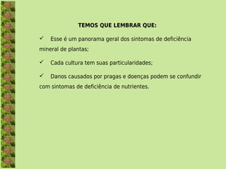 TEMOS QUE LEMBRAR QUE:

   Esse é um panorama geral dos sintomas de deficiência
mineral de plantas;

   Cada cultura tem suas particularidades;

   Danos causados por pragas e doenças podem se confundir
com sintomas de deficiência de nutrientes.
 