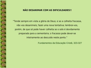 NÃO DESANIMAR COM AS DIFICULDADES!!



“Tende sempre em vista a glória de Deus; e se a colheita fracassa,
   não vos desanimeis; fazei uma nova tentativa; lembrai-vos,
 porém, de que só pode haver colheita se o solo é devidamente
     preparado para a sementeira; o fracasso pode dever-se
             inteiramente ao descuido neste ponto.”

                        Fundamentos da Educação Cristã, 323-327
 