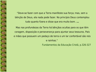 “Deve-se fazer com que a Terra manifeste sua força; mas, sem a
 bênção de Deus, ela nada pode fazer. No princípio Deus contemplou
          tudo quanto fizera e disse que era muito bom. ...

 Mas nas profundezas da Terra há bênçãos ocultas para os que têm
coragem, disposição e perseverança para ajuntar seus tesouros. Pais
e mães que possuem um pedaço de terra e um lar confortável são reis
                            e rainhas.” 
                         Fundamentos da Educação Cristã, p.326-327
 