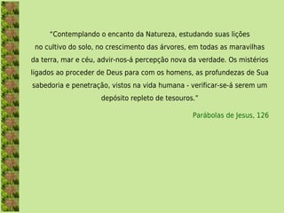 “Contemplando o encanto da Natureza, estudando suas lições
 no cultivo do solo, no crescimento das árvores, em todas as maravilhas
da terra, mar e céu, advir-nos-á percepção nova da verdade. Os mistérios
ligados ao proceder de Deus para com os homens, as profundezas de Sua
sabedoria e penetração, vistos na vida humana - verificar-se-á serem um
                     depósito repleto de tesouros.”

                                                 Parábolas de Jesus, 126
 