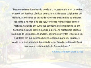 “Desde o solene ribombar do trovão e o incessante bramir do velho
 oceano, aos festivos cânticos que fazem as florestas palpitantes de
melodia, as milhares de vozes da Natureza entoam-Lhe os louvores.
   Na Terra e no mar e no espaço, com suas maravilhosas cores e
  matizes, variando em suntuoso contraste ou combinando-se em
  harmonia, nós Lhe contemplamos a glória. As montanhas eternas
falam-nos de Seu poder. As árvores, agitando os verdes leques ao sol,
  e as flores em sua delicada beleza, apontam para seu Criador. O
 verde vivo, que atapeta a bronzeada terra, fala do cuidado de Deus
            para com a mais humilde de Suas criaturas.”

                                       A Ciência do Bom Viver p. 411
 