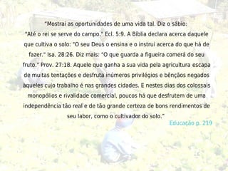 “Mostrai as oportunidades de uma vida tal. Diz o sábio:
"Até o rei se serve do campo." Ecl. 5:9. A Bíblia declara acerca daquele
que cultiva o solo: "O seu Deus o ensina e o instrui acerca do que há de
  fazer." Isa. 28:26. Diz mais: "O que guarda a figueira comerá do seu
fruto." Prov. 27:18. Aquele que ganha a sua vida pela agricultura escapa
de muitas tentações e desfruta inúmeros privilégios e bênçãos negados
àqueles cujo trabalho é nas grandes cidades. E nestes dias dos colossais
 monopólios e rivalidade comercial, poucos há que desfrutem de uma
independência tão real e de tão grande certeza de bons rendimentos de
                seu labor, como o cultivador do solo.” 
                                                          Educação p. 219
 