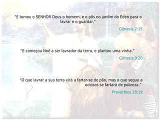 “E tomou o SENHOR Deus o homem, e o pôs no jardim do Éden para o
                     lavrar e o guardar.”
                                                         Gênesis 2:15




   “E começou Noé a ser lavrador da terra, e plantou uma vinha.”
                                                         Gênesis 9:20




  “O que lavrar a sua terra virá a fartar-se de pão, mas o que segue a
                                        ociosos se fartará de pobreza.”
                                                     Provérbios 28:19
 