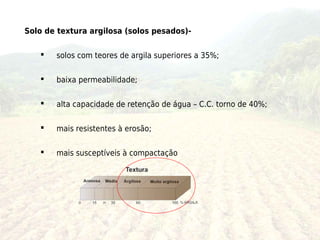 Solo de textura argilosa (solos pesados)-

      solos com teores de argila superiores a 35%;

      baixa permeabilidade;

      alta capacidade de retenção de água – C.C. torno de 40%;

      mais resistentes à erosão;

      mais susceptíveis à compactação
 