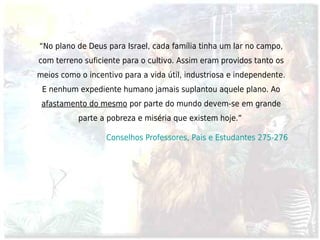 “No plano de Deus para Israel, cada família tinha um lar no campo,
com terreno suficiente para o cultivo. Assim eram providos tanto os
meios como o incentivo para a vida útil, industriosa e independente.
 E nenhum expediente humano jamais suplantou aquele plano. Ao
 afastamento do mesmo por parte do mundo devem-se em grande
           parte a pobreza e miséria que existem hoje.” 

                  Conselhos Professores, Pais e Estudantes 275-276
 