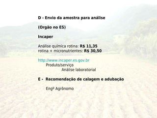 D - Envio da amostra para análise

(Orgão no ES)

Incaper

Análise química rotina: R$ 11,35
rotina + micronutrientes: R$ 30,50

http://www.incaper.es.gov.br
     Produto/serviço
             Análise laboratorial

E - Recomendação de calagem e adubação

    Engº Agrônomo
 