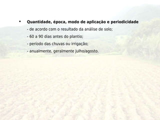    Quantidade, época, modo de aplicação e periodicidade
    - de acordo com o resultado da análise de solo;
    - 60 a 90 dias antes do plantio;
    - período das chuvas ou irrigação;
    - anualmente, geralmente julho/agosto.
 