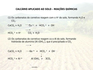 CALCÁRIO APLICADO AO SOLO – REAÇÕES QUÍMICAS


(1) Os carbonatos do corretivo reagem com o H+ do solo, formando H2O e
    CO2:
CaCO3 + H2O        Ca 2+ + HCO3 3- + OH –


HCO3 3- + H+      CO2 + H2O

(2) Os carbonatos do corretivo reagem co o Al do solo, formando
    hidróxido de alumínio [Al (OH)3 ], que é precipitado e CO2:



CaCO3 + H2O         Ca 2+ + HCO3 3- + OH –


HCO3 3- + Al 3+      Al (OH)3 +   3CO2


                      precipita
 
