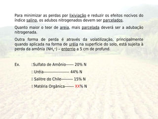 Para minimizar as perdas por lixiviação e reduzir os efeitos nocivos do
índice salino, os adubos nitrogenados devem ser parcelados.
Quanto maior o teor de areia, mais parcelada deverá ser a adubação
nitrogenada.
Outra forma de perda é através da volatilização, principalmente
quando aplicada na forma de uréia na superfície do solo, está sujeita à
perda da amônia (NH4+) – enterrio a 5 cm de profund.


Ex.      Sulfato de Amônio------ 20% N
          Uréia-------------------- 44% N
          Salitre do Chile--------- 15% N
          Matéria Orgânica------- XX% N
 