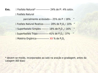 Exs.     Fosfato Natural* ----------------- 24% de P  4% solúv.
         Fosfato Natural
               parcialmente acidulado--- 25% de P  18%         "
         Fosfato Natural Reativo--------- 28% de P2O5  10% "
         Superfostato Simples --------- 18% de P2O 5  16%         "
         Superfosfato Tripo-------------- 41% de P2O5  37%    "
         Matéria Orgânica---------------- XX % de P2O5




* devem se moído, incorporados ao solo na aração e gradagem, antes da
calagem (60 dias)
 