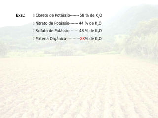 Exs.:    Cloreto de Potássio------- 58 % de K2O
         Nitrato de Potássio------- 44 % de K2O
         Sulfato de Potássio------- 48 % de K2O
         Matéria Orgânica-----------XX% de K2O
 