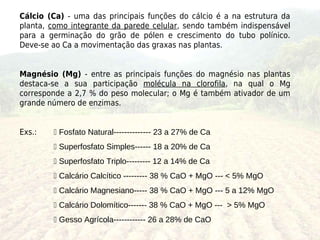 Cálcio (Ca) - uma das principais funções do cálcio é a na estrutura da
planta, como integrante da parede celular, sendo também indispensável
para a germinação do grão de pólen e crescimento do tubo polínico.
Deve-se ao Ca a movimentação das graxas nas plantas.


Magnésio (Mg) - entre as principais funções do magnésio nas plantas
destaca-se a sua participação molécula na clorofila, na qual o Mg
corresponde a 2,7 % do peso molecular; o Mg é também ativador de um
grande número de enzimas.


Exs.:    Fosfato Natural-------------- 23 a 27% de Ca
         Superfosfato Simples------ 18 a 20% de Ca
         Superfosfato Triplo--------- 12 a 14% de Ca
         Calcário Calcítico --------- 38 % CaO + MgO --- < 5% MgO
         Calcário Magnesiano----- 38 % CaO + MgO --- 5 a 12% MgO
         Calcário Dolomítico------- 38 % CaO + MgO --- > 5% MgO
         Gesso Agrícola------------ 26 a 28% de CaO
 