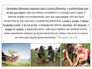... Variedades diferentes requerem solo e cultura diferentes; e conformidade com
   as leis que regem cada uma dessas variedades é a condição para o êxito. A
    atenção exigida na transplantação, para que nem mesmo uma raiz fique
comprimida ou mal colocada; o cuidado das plantinhas, a poda e a rega, o abrigo
da geada à noite, e do sol ao dia; a remoção das plantas daninhas, das doenças, e
  pragas de insetos; a disposição geral - todo esse trabalho não somente ensina
lições importantes relativas ao desenvolvimento do caráter, mas é em si mesmo
           um meio para aquele desenvolvimento.” Educação 111-112
 