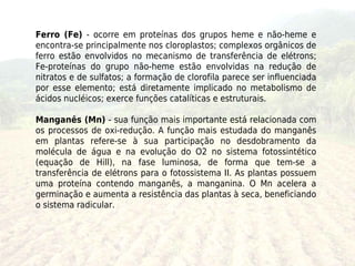 Ferro (Fe) - ocorre em proteínas dos grupos heme e não-heme e
encontra-se principalmente nos cloroplastos; complexos orgânicos de
ferro estão envolvidos no mecanismo de transferência de elétrons;
Fe-proteínas do grupo não-heme estão envolvidas na redução de
nitratos e de sulfatos; a formação de clorofila parece ser influenciada
por esse elemento; está diretamente implicado no metabolismo de
ácidos nucléicos; exerce funções catalíticas e estruturais.

Manganês (Mn) - sua função mais importante está relacionada com
os processos de oxi-redução. A função mais estudada do manganês
em plantas refere-se à sua participação no desdobramento da
molécula de água e na evolução do O2 no sistema fotossintético
(equação de Hill), na fase luminosa, de forma que tem-se a
transferência de elétrons para o fotossistema II. As plantas possuem
uma proteína contendo manganês, a manganina. O Mn acelera a
germinação e aumenta a resistência das plantas à seca, beneficiando
o sistema radicular.
 