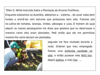 “Ellen G. White Instruída Sobre a Plantação de Árvores Frutíferas: 
Enquanto estávamos na Austrália, adotamos o... sistema... de cavar valas bem
fundas e enchê-las com estrume que produzisse bom solo. Fizemos isto
no cultivo de tomates, laranjas, limões, pêssegos e uvas. O homem do qual
adquiri os nossos pessegueiros me disse que gostaria que eu observasse a
maneira como eles eram plantados. Pedi então que ele me permitisse
mostrar-lhe como deviam ser plantados,
                                      segundo me fora revelado durante a
                                      noite. Ordenei que meu empregado
                                      fizesse uma profunda cavidade no
                                      solo, e então pusesse nela fértil lixo,
                                      depois pedras, e mais lixo. ...
 